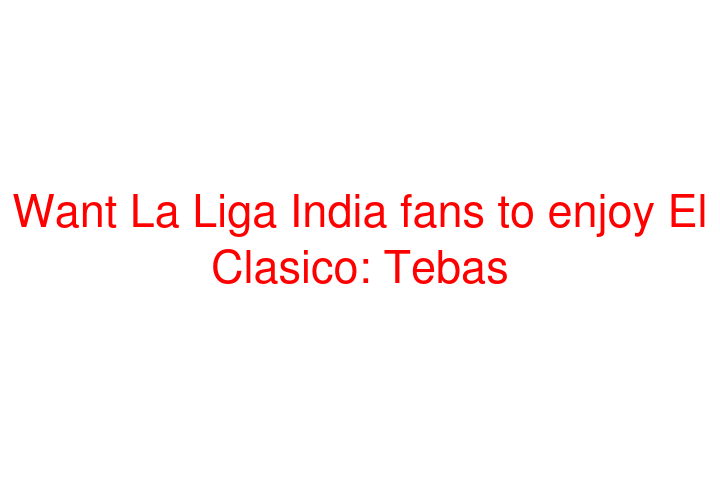 Want La Liga India fans to enjoy El Clasico: Tebas