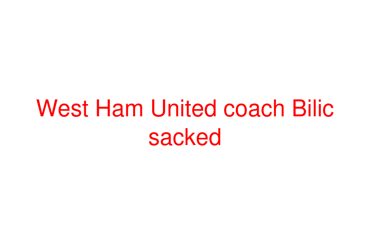 West Ham United coach Bilic sacked