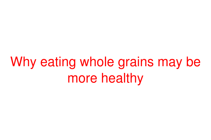 Why eating whole grains may be more healthy