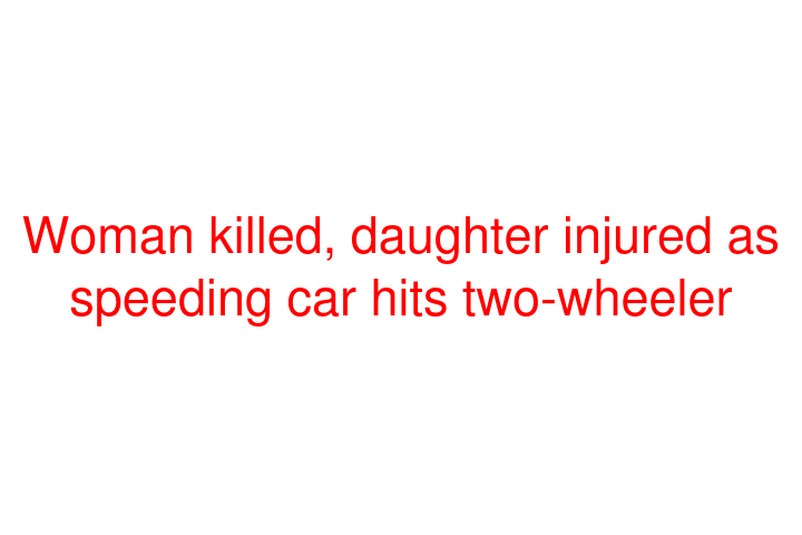 Woman killed, daughter injured as speeding car hits two-wheeler