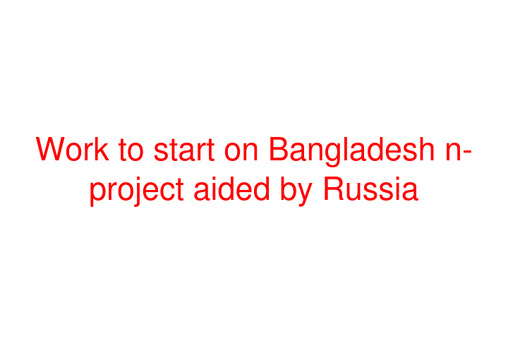 Work to start on Bangladesh n-project aided by Russia