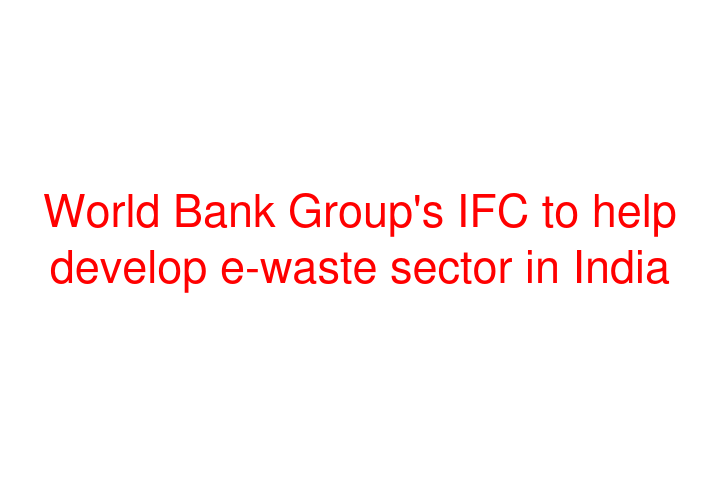 World Bank Group's IFC to help develop e-waste sector in India