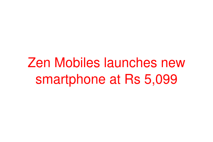 Zen Mobiles launches new smartphone at Rs 5,099