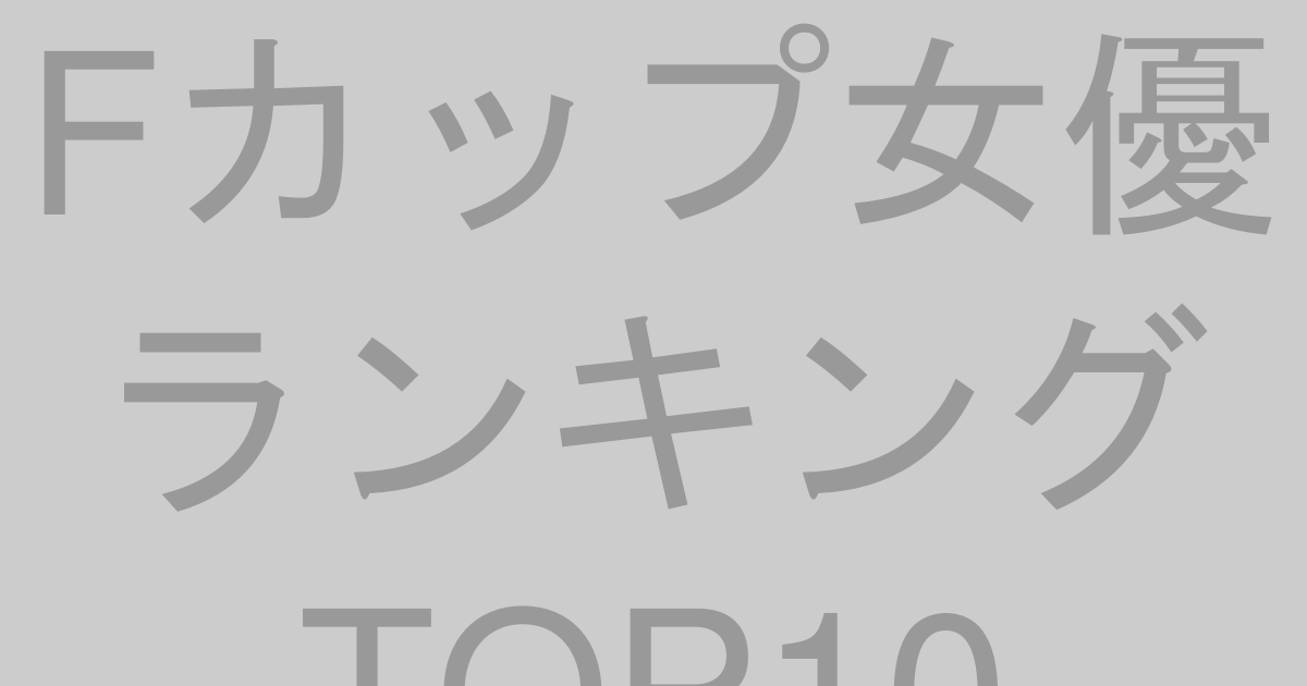 Fカップ女優ランキングTOP10