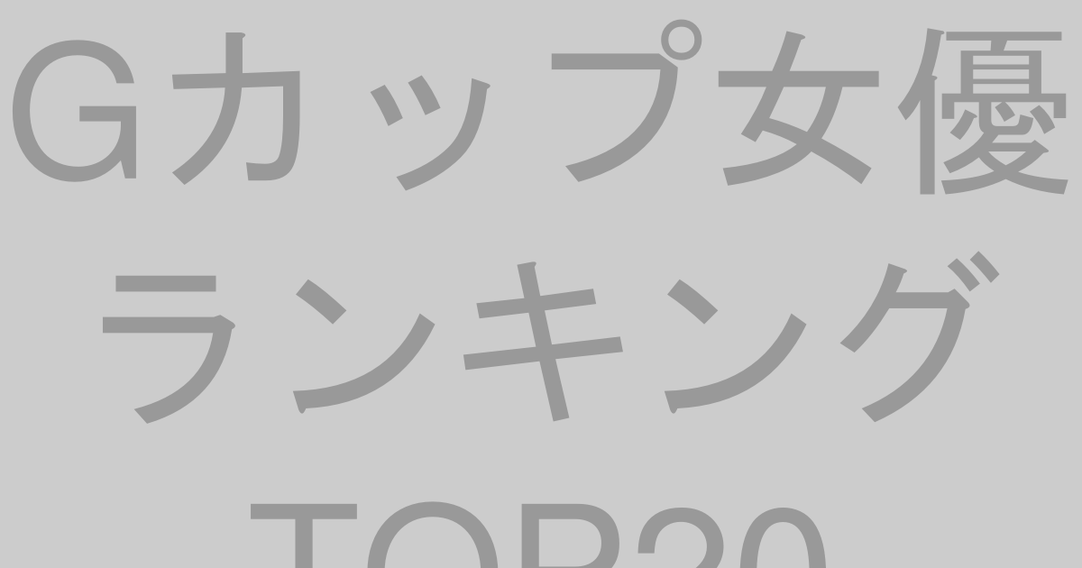 Gカップ女優ランキングTOP20