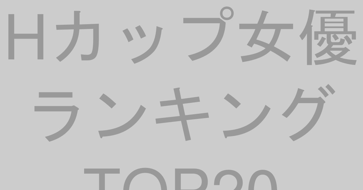 Hカップ女優ランキングTOP20【2026年最新版】