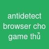 antidetect browser cho game thủ