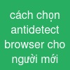 cách chọn antidetect browser cho người mới
