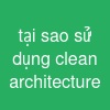 tại sao sử dụng clean architecture