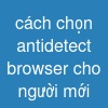 cách chọn antidetect browser cho người mới