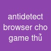 antidetect browser cho game thủ