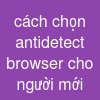 cách chọn antidetect browser cho người mới