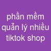 phần mềm quản lý nhiều tiktok shop