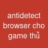 antidetect browser cho game thủ