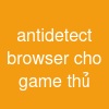 antidetect browser cho game thủ