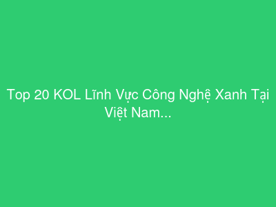 Top 20 KOL Lĩnh Vực Công Nghệ Xanh Tại Việt Nam
