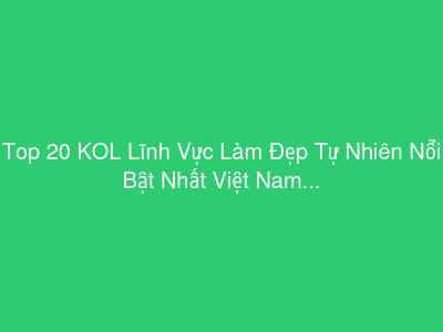 Top 20 KOL Lĩnh Vực Làm Đẹp Tự Nhiên Nổi Bật Nhất Việt Nam