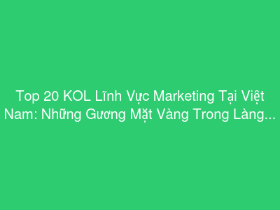 Top 20 KOL Lĩnh Vực Marketing Tại Việt Nam: Những Gương Mặt Vàng Trong Làng Tiếp Thị