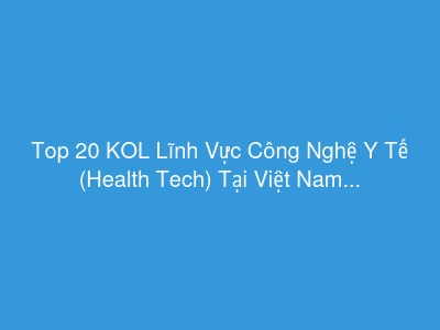 Top 20 KOL Lĩnh Vực Công Nghệ Y Tế (Health Tech) Tại Việt Nam