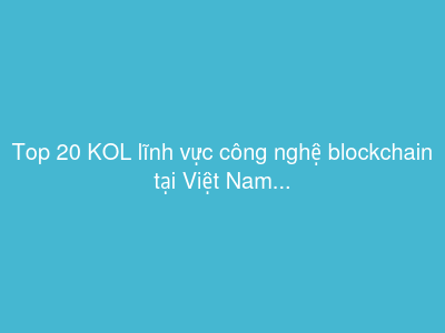 Top 20 KOL lĩnh vực công nghệ blockchain tại Việt Nam