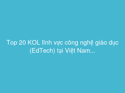 Top 20 KOL lĩnh vực công nghệ giáo dục (EdTech) tại Việt Nam