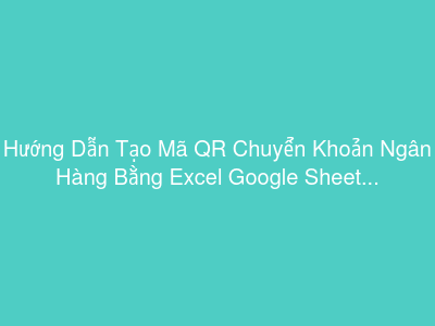 Hướng Dẫn Tạo Mã QR Chuyển Khoản Ngân Hàng Bằng Excel Google Sheet