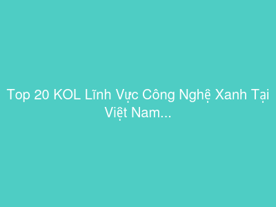 Top 20 KOL Lĩnh Vực Công Nghệ Xanh Tại Việt Nam
