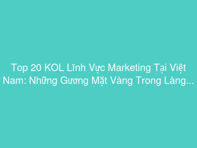 Top 20 KOL Lĩnh Vực Marketing Tại Việt Nam: Những Gương Mặt Vàng Trong Làng Tiếp Thị