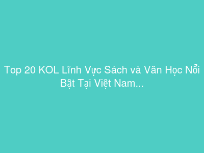 Top 20 KOL Lĩnh Vực Sách và Văn Học Nổi Bật Tại Việt Nam