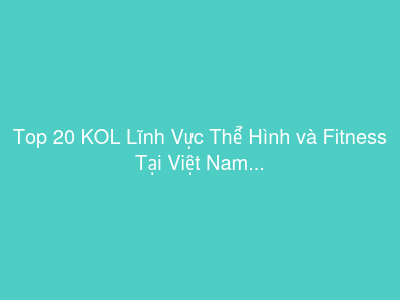 Top 20 KOL Lĩnh Vực Thể Hình và Fitness Tại Việt Nam