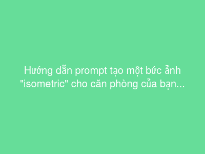 Hướng dẫn prompt tạo một bức ảnh "isometric" cho căn phòng của bạn