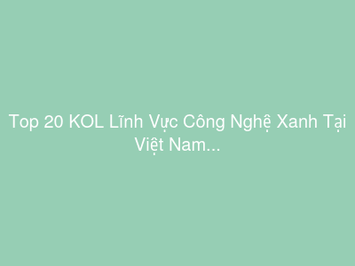 Top 20 KOL Lĩnh Vực Công Nghệ Xanh Tại Việt Nam