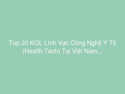Top 20 KOL Lĩnh Vực Công Nghệ Y Tế (Health Tech) Tại Việt Nam