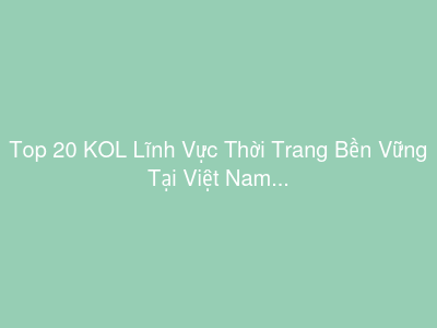 Top 20 KOL Lĩnh Vực Thời Trang Bền Vững Tại Việt Nam