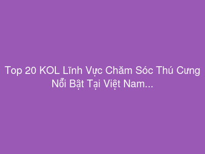Top 20 KOL Lĩnh Vực Chăm Sóc Thú Cưng Nổi Bật Tại Việt Nam