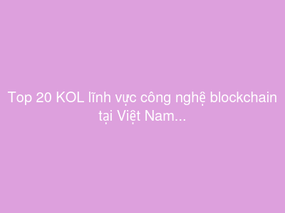 Top 20 KOL lĩnh vực công nghệ blockchain tại Việt Nam