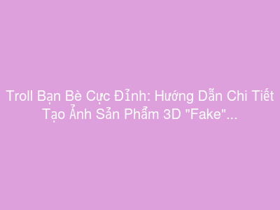 Troll Bạn Bè Cực Đỉnh: Hướng Dẫn Chi Tiết Tạo Ảnh Sản Phẩm 3D "Fake" Siêu Thật