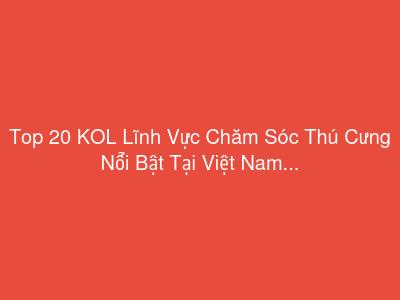 Top 20 KOL Lĩnh Vực Chăm Sóc Thú Cưng Nổi Bật Tại Việt Nam