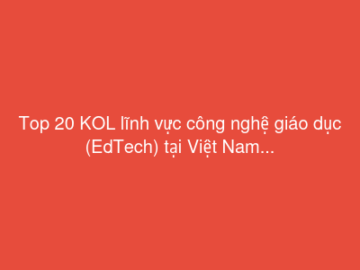 Top 20 KOL lĩnh vực công nghệ giáo dục (EdTech) tại Việt Nam