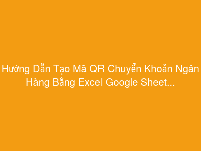 Hướng Dẫn Tạo Mã QR Chuyển Khoản Ngân Hàng Bằng Excel Google Sheet