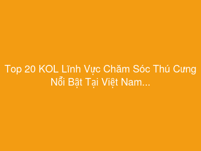 Top 20 KOL Lĩnh Vực Chăm Sóc Thú Cưng Nổi Bật Tại Việt Nam