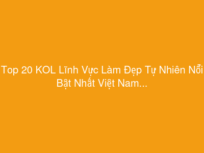 Top 20 KOL Lĩnh Vực Làm Đẹp Tự Nhiên Nổi Bật Nhất Việt Nam