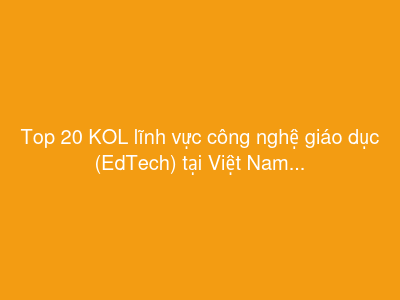 Top 20 KOL lĩnh vực công nghệ giáo dục (EdTech) tại Việt Nam