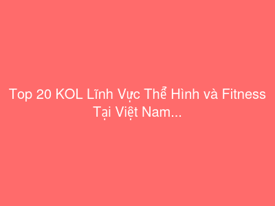 Top 20 KOL Lĩnh Vực Thể Hình và Fitness Tại Việt Nam