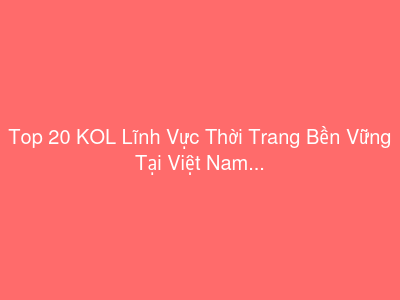 Top 20 KOL Lĩnh Vực Thời Trang Bền Vững Tại Việt Nam