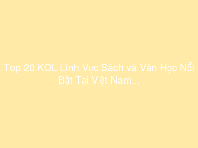 Top 20 KOL Lĩnh Vực Sách và Văn Học Nổi Bật Tại Việt Nam