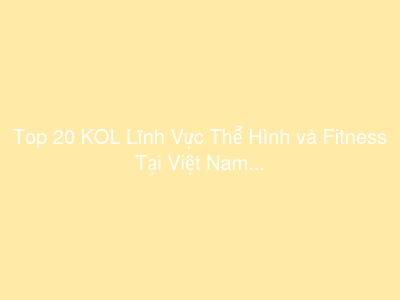 Top 20 KOL Lĩnh Vực Thể Hình và Fitness Tại Việt Nam