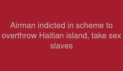 Airman indicted in scheme to overthrow Haitian island, take sex slaves