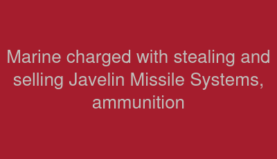 Marine charged with stealing and selling Javelin Missile Systems, ammunition