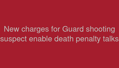 New charges for Guard shooting suspect enable death penalty talks